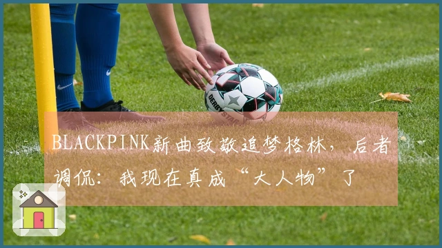 BLACKPINK新曲致敬追梦格林，后者调侃：我现在真成“大人物”了