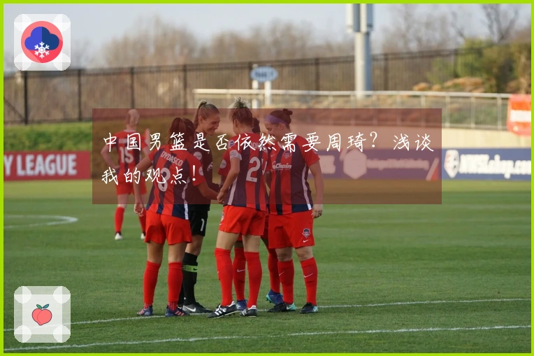 中国男篮是否依然需要周琦？浅谈我的观点！
