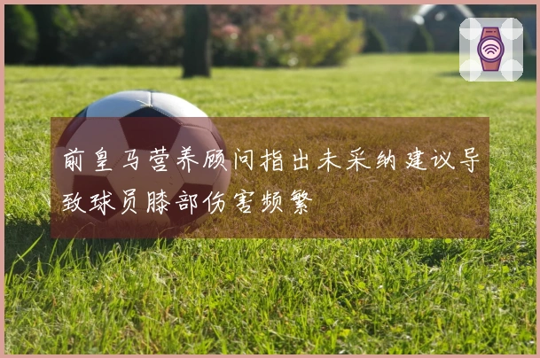 前皇马营养顾问指出未采纳建议导致球员膝部伤害频繁