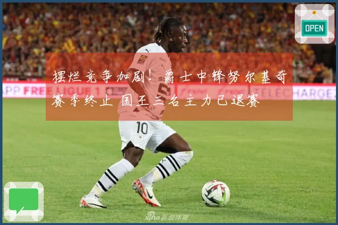 摆烂竞争加剧！爵士中锋努尔基奇赛季终止 国王三名主力已退赛