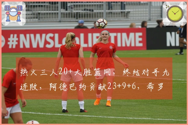 热火三人20+大胜篮网，终结对手九连败，阿德巴约贡献23+9+6，希罗得22分