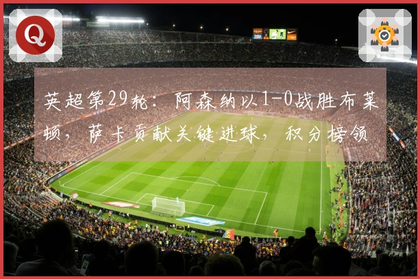 英超第29轮：阿森纳以1-0战胜布莱顿，萨卡贡献关键进球，积分榜领先7分
