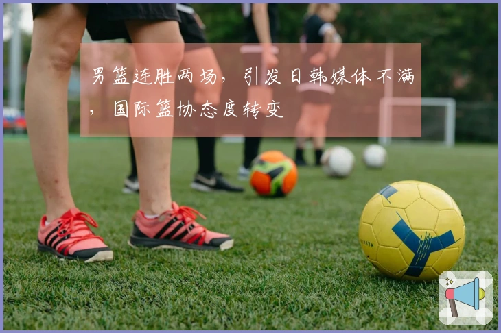 男篮连胜两场，引发日韩媒体不满，国际篮协态度转变