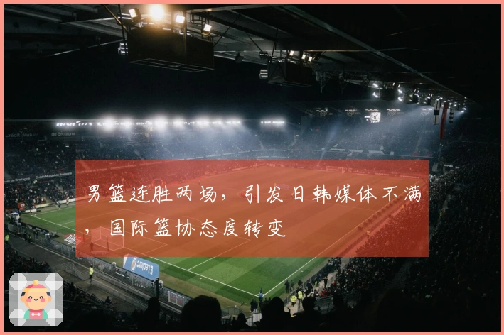 男篮连胜两场，引发日韩媒体不满，国际篮协态度转变