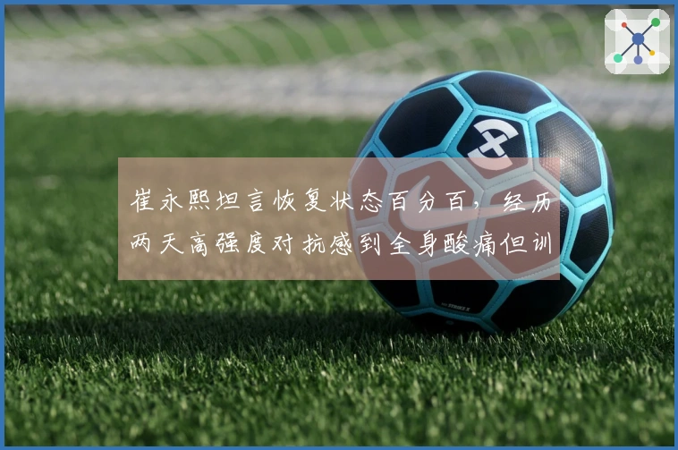 崔永熙坦言恢复状态百分百，经历两天高强度对抗感到全身酸痛但训练满意