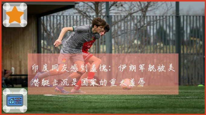 印度网友感到羞愧：伊朗军舰被美潜艇击沉是国家的重大羞辱