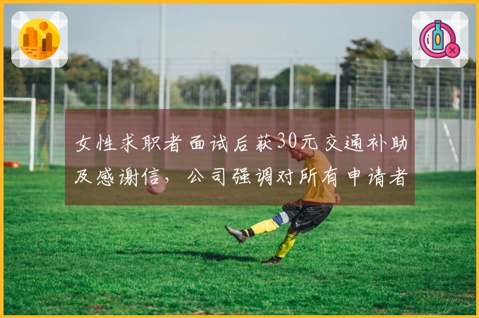 女性求职者面试后获30元交通补助及感谢信，公司强调对所有申请者的尊重与支持