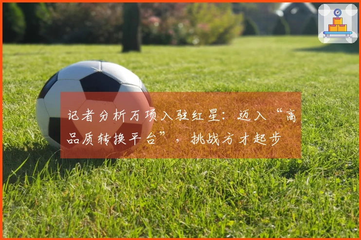 记者分析万项入驻红星：迈入“高品质转换平台”，挑战方才起步