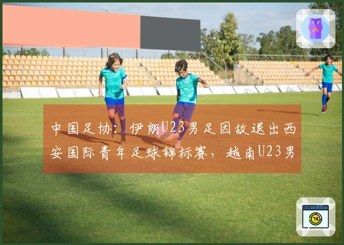 中国足协：伊朗U23男足因故退出西安国际青年足球锦标赛，越南U23男足将代替参赛