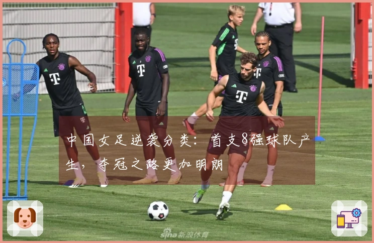 中国女足逆袭分类：首支8强球队产生，夺冠之路更加明朗
