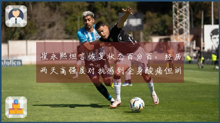 崔永熙坦言恢复状态百分百，经历两天高强度对抗感到全身酸痛但训练满意