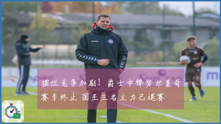 摆烂竞争加剧！爵士中锋努尔基奇赛季终止 国王三名主力已退赛