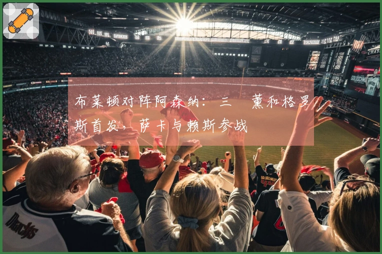 布莱顿对阵阿森纳：三笘薰和格罗斯首发，萨卡与赖斯参战