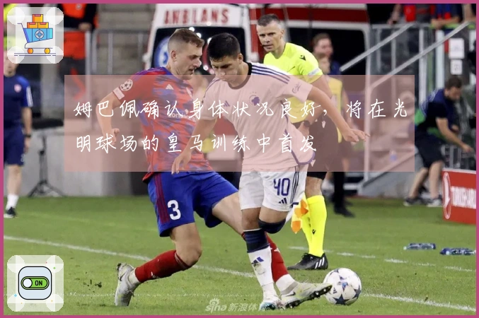姆巴佩确认身体状况良好，将在光明球场的皇马训练中首发