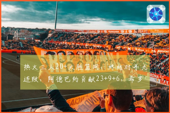 热火三人20+大胜篮网，终结对手九连败，阿德巴约贡献23+9+6，希罗得22分