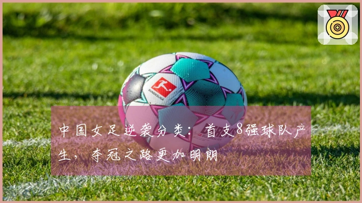 中国女足逆袭分类：首支8强球队产生，夺冠之路更加明朗