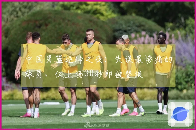 中国男篮逆转之夜：失误最惨痛的球员，仅上场30秒即被替换