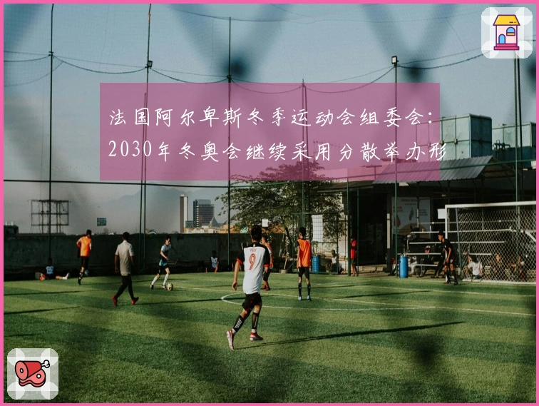 法国阿尔卑斯冬季运动会组委会：2030年冬奥会继续采用分散举办形式