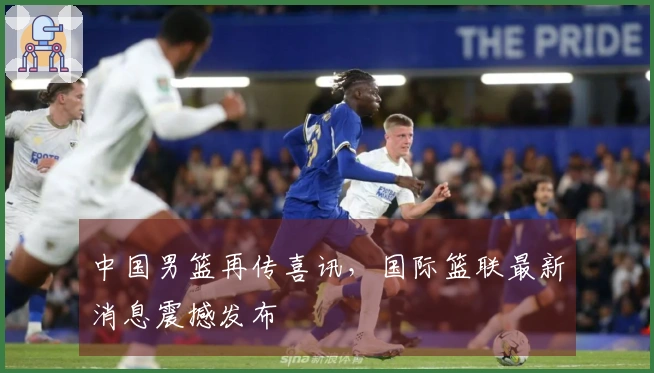 中国男篮再传喜讯，国际篮联最新消息震撼发布