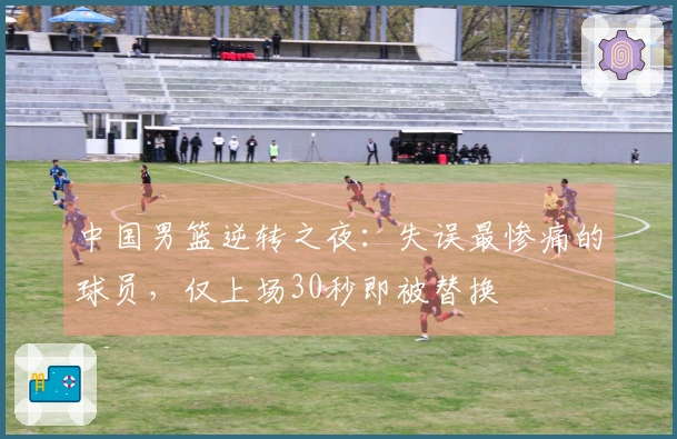 中国男篮逆转之夜：失误最惨痛的球员，仅上场30秒即被替换