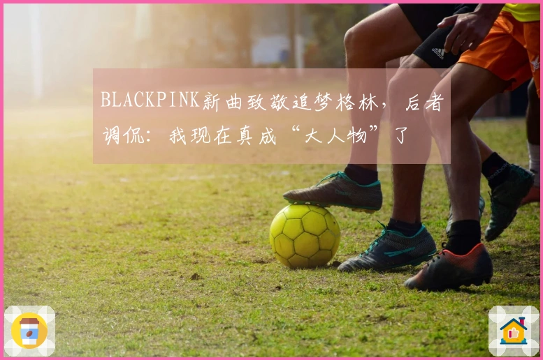BLACKPINK新曲致敬追梦格林，后者调侃：我现在真成“大人物”了